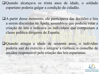 Quando alcançava os trinta anos de idade, o soldado
espartano poderia galgar a condição de cidadão.
A partir desse momento, ele participava das decisões e leis
a serem discutidas na Ápela, assembleia que poderia vetar a
criação de leis e indicava os indivíduos que comporiam a
classe política dirigente de Esparta.
Quando atingia a idade de sessenta anos, o indivíduo
poderia sair do exército e integrar a Gerúsia, o conselho de
anciãos responsável pela criação das leis espartanas.
 