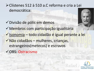 Clístenes 512 à 510 a.C reforma e cria a Lei
democrática:
Divisão de pólis em demos
Membros com participação igualitária
Isonomia – todo cidadão é igual perante a lei
Não cidadãos – mulheres, crianças,
estrangeiros(metecos) e escravos
OBS: Ostracismo
 