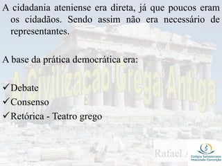 A cidadania ateniense era direta, já que poucos eram
os cidadãos. Sendo assim não era necessário de
representantes.
A base da prática democrática era:
Debate
Consenso
Retórica - Teatro grego
 