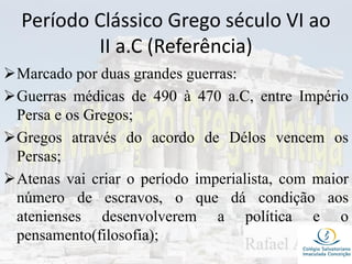 Período Clássico Grego século VI ao
II a.C (Referência)
Marcado por duas grandes guerras:
Guerras médicas de 490 à 470 a.C, entre Império
Persa e os Gregos;
Gregos através do acordo de Délos vencem os
Persas;
Atenas vai criar o período imperialista, com maior
número de escravos, o que dá condição aos
atenienses desenvolverem a política e o
pensamento(filosofia);
 
