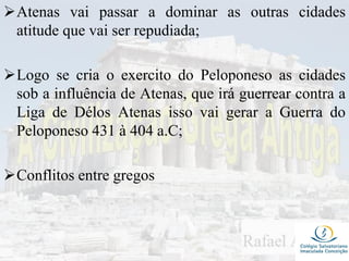 Atenas vai passar a dominar as outras cidades
atitude que vai ser repudiada;
Logo se cria o exercito do Peloponeso as cidades
sob a influência de Atenas, que irá guerrear contra a
Liga de Délos Atenas isso vai gerar a Guerra do
Peloponeso 431 à 404 a.C;
Conflitos entre gregos
 