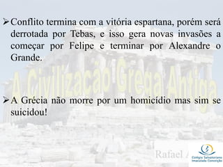 Conflito termina com a vitória espartana, porém será
derrotada por Tebas, e isso gera novas invasões a
começar por Felipe e terminar por Alexandre o
Grande.
A Grécia não morre por um homicídio mas sim se
suicidou!
 