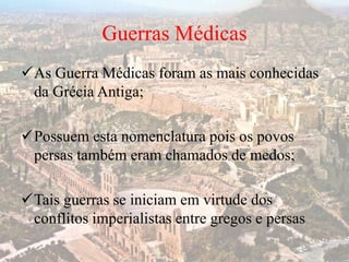 Guerras Médicas
As Guerra Médicas foram as mais conhecidas
da Grécia Antiga;
Possuem esta nomenclatura pois os povos
persas também eram chamados de medos;
Tais guerras se iniciam em virtude dos
conflitos imperialistas entre gregos e persas
 