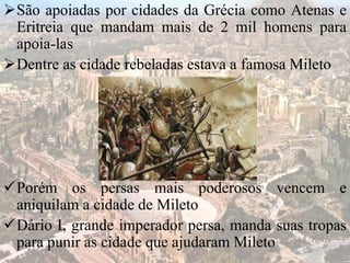 São apoiadas por cidades da Grécia como Atenas e
Eritreia que mandam mais de 2 mil homens para
apoia-las
Dentre as cidade rebeladas estava a famosa Mileto
Porém os persas mais poderosos vencem e
aniquilam a cidade de Mileto
Dário I, grande imperador persa, manda suas tropas
para punir as cidade que ajudaram Mileto
 