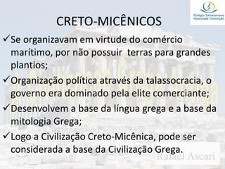 CRETO-MICÊNICOS
Se organizavam em virtude do comércio
marítimo, por não possuir terras para grandes
plantios;
Organização política através da talassocracia, o
governo era dominado pela elite comerciante;
Desenvolvem a base da língua grega e a base da
mitologia Grega;
Logo a Civilização Creto-Micênica, pode ser
considerada a base da Civilização Grega.
 