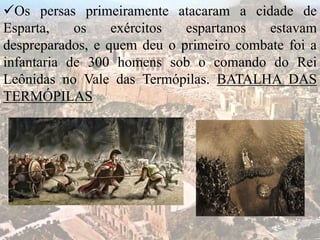 Os persas primeiramente atacaram a cidade de
Esparta, os exércitos espartanos estavam
despreparados, e quem deu o primeiro combate foi a
infantaria de 300 homens sob o comando do Rei
Leônidas no Vale das Termópilas. BATALHA DAS
TERMÓPILAS
 