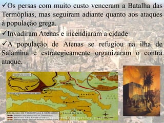 Os persas com muito custo venceram a Batalha das
Termóplias, mas seguiram adiante quanto aos ataques
à população grega.
Invadiram Atenas e incendiaram a cidade
A população de Atenas se refugiou na ilha de
Salamina e estrategicamente organizaram o contra
ataque.
 