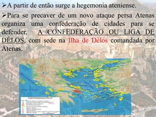 A partir de então surge a hegemonia ateniense.
Para se precaver de um novo ataque persa Atenas
organiza uma confederação de cidades para se
defender, A CONFEDERAÇÃO OU LIGA DE
DÉLOS, com sede na Ilha de Délos comandada por
Atenas.
 
