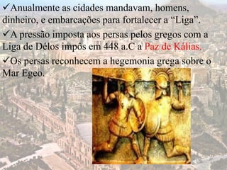 Anualmente as cidades mandavam, homens,
dinheiro, e embarcações para fortalecer a “Liga”.
A pressão imposta aos persas pelos gregos com a
Liga de Délos impôs em 448 a.C a Paz de Kálias.
Os persas reconhecem a hegemonia grega sobre o
Mar Egeo.
 