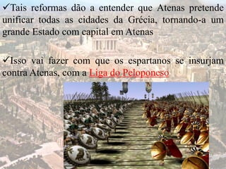 Tais reformas dão a entender que Atenas pretende
unificar todas as cidades da Grécia, tornando-a um
grande Estado com capital em Atenas
Isso vai fazer com que os espartanos se insurjam
contra Atenas, com a Liga do Peloponeso
 