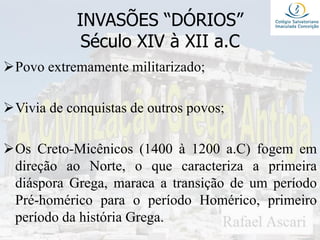 INVASÕES “DÓRIOS”
Século XIV à XII a.C
Povo extremamente militarizado;
Vivia de conquistas de outros povos;
Os Creto-Micênicos (1400 à 1200 a.C) fogem em
direção ao Norte, o que caracteriza a primeira
diáspora Grega, maraca a transição de um período
Pré-homérico para o período Homérico, primeiro
período da história Grega.
 