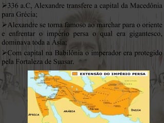 336 a.C, Alexandre transfere a capital da Macedônia
para Grécia;
Alexandre se torna famoso ao marchar para o oriente
e enfrentar o império persa o qual era gigantesco,
dominava toda a Ásia;
Com capital na Babilônia o imperador era protegido
pela Fortaleza de Suasar.
 