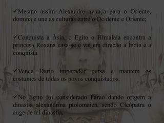 Mesmo assim Alexandre avança para o Oriente,
domina e une as culturas entre o Ocidente e Oriente;
Conquista a Ásia, o Egito o Himalaia encontra a
princesa Roxana casa-se e vai em direção a Índia e a
conquista
Vence Dario imperador persa e mantem os
costumes de todas os povos conquistados.
No Egito foi considerado Faraó dando origem a
dinastia alexandrina ptolomaica, sendo Cleópatra o
auge de tal dinastia.
 