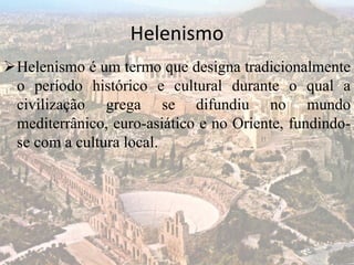 Helenismo
Helenismo é um termo que designa tradicionalmente
o período histórico e cultural durante o qual a
civilização grega se difundiu no mundo
mediterrânico, euro-asiático e no Oriente, fundindo-
se com a cultura local.
 