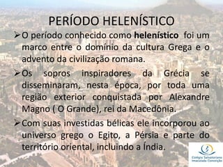 PERÍODO HELENÍSTICO
O período conhecido como helenístico foi um
marco entre o domínio da cultura Grega e o
advento da civilização romana.
Os sopros inspiradores da Grécia se
disseminaram, nesta época, por toda uma
região exterior conquistada por Alexandre
Magno ( O Grande), rei da Macedônia.
Com suas investidas bélicas ele incorporou ao
universo grego o Egito, a Pérsia e parte do
território oriental, incluindo a Índia.
 