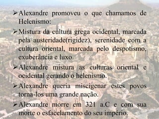 Alexandre promoveu o que chamamos de
Helenismo:
Mistura da cultura grega ocidental, marcada
pela austeridade(rigidez), serenidade com a
cultura oriental, marcada pelo despotismo,
exuberância e luxo.
Alexandre mistura as culturas oriental e
ocidental gerando o helenismo.
Alexandre queria miscigenar estes povos
torna-los uma grande nação.
Alexandre morre em 321 a.C e com sua
morte o esfacelamento do seu império.
 