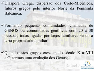 Diáspora Grega, dispersão dos Creto-Micênicos,
futuros gregos pelo interior Norte da Península
Balcânica.
Formando pequenas comunidades, chamadas de
GENOS ou comunidades gentílicas com 20 à 30
pessoas, todas ligadas por laços familiares sendo a
terra propriedade familiar;
Quando estes grupos crescem do século X à VIII
a.C, termos uma evolução dos Genos;
 