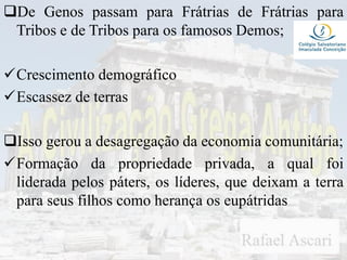 De Genos passam para Frátrias de Frátrias para
Tribos e de Tribos para os famosos Demos;
Crescimento demográfico
Escassez de terras
Isso gerou a desagregação da economia comunitária;
Formação da propriedade privada, a qual foi
liderada pelos páters, os líderes, que deixam a terra
para seus filhos como herança os eupátridas
 