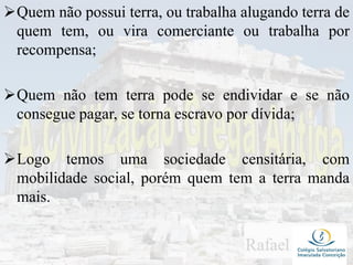 Quem não possui terra, ou trabalha alugando terra de
quem tem, ou vira comerciante ou trabalha por
recompensa;
Quem não tem terra pode se endividar e se não
consegue pagar, se torna escravo por dívida;
Logo temos uma sociedade censitária, com
mobilidade social, porém quem tem a terra manda
mais.
 