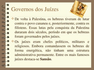 Governos dos Juízes
 De  volta  à  Palestina,  os  hebreus  tiveram  de  lutar 
  contra o povo cananeu e, posteriormente, contra os 
  filisteus.  Essas  lutas  pela  conquista  da  Palestina 
  duraram  dois  séculos,  período  em  que os hebreus 
  foram governados pelos juízes.
 Os  juízes  eram  chefes  políticos,  militares  e 
  religiosos.  Embora  comandassem  os  hebreus  de 
  forma  energética,  não  tinham  uma  estrutura 
  administrativa permanente. Entre os mais famosos 
  juízes destaca­se Sansão.
 