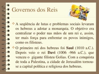 Governos dos Reis

 A seqüência de lutas e problemas sociais levaram 
  os  hebreus  a  adotar  a  monarquia.  O  objetivo  era 
  centralizar  o  poder  nas  mãos  de  um  rei  e,  assim, 
  ter  mais  força  para  enfrentar  os  povos  inimigos, 
  como os filisteus.
 O  primeiro  rei  dos  hebreus  foi  Saul  (1010  a.C.). 
  Depois  veio  o  rei  Davi  (1006  ­966  a.C.),  que 
  venceu o  gigante filisteu Golias. Com a conquista 
  de toda a Palestina, a cidade de Jerusalém tornou­
  se a capital política e religiosa dos hebreus.
 