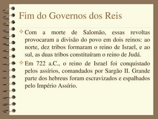 Fim do Governos dos Reis
 Com  a  morte  de  Salomão,  essas  revoltas 
  provocaram a divisão do povo em dois reinos: ao 
  norte, dez tribos formaram o reino de Israel, e ao 
  sul, as duas tribos constituíram o reino de Judá.
 Em  722  a.C.,  o  reino  de  Israel  foi  conquistado 
  pelos assírios, comandados por Sargão II. Grande 
  parte dos hebreus foram escravizados e espalhados 
  pelo Império Assírio.
 
