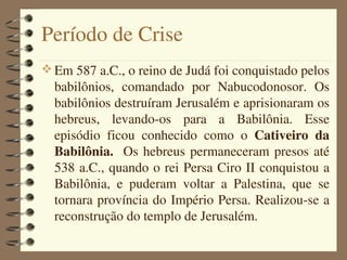 Período de Crise
 Em 587 a.C., o reino de Judá foi conquistado pelos 
  babilônios,  comandado  por  Nabucodonosor.  Os 
  babilônios destruíram Jerusalém e aprisionaram os 
  hebreus,  levando­os  para  a  Babilônia.  Esse 
  episódio  ficou  conhecido  como  o  Cativeiro  da 
  Babilônia.   Os  hebreus  permaneceram  presos  até 
  538 a.C., quando o rei Persa Ciro II conquistou a 
  Babilônia,  e  puderam  voltar  a  Palestina,  que  se 
  tornara província do Império Persa. Realizou­se a 
  reconstrução do templo de Jerusalém.
 