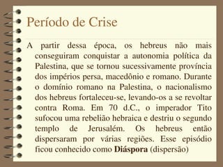 Período de Crise
A  partir  dessa  época,  os  hebreus  não  mais 
  conseguiram  conquistar  a  autonomia  política  da 
  Palestina, que se tornou sucessivamente província 
  dos impérios persa, macedônio e romano. Durante 
  o  domínio  romano  na  Palestina,  o  nacionalismo 
  dos hebreus fortaleceu­se, levando­os a se revoltar 
  contra  Roma.  Em  70  d.C.,  o  imperador  Tito 
  sufocou uma rebelião hebraica e destriu o segundo 
  templo  de  Jerusalém.  Os  hebreus  então 
  dispersaram  por  várias  regiões.  Esse  episódio 
  ficou conhecido como Diáspora (dispersão)
 