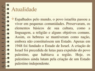 Atualidade
 Espalhados pelo mundo, o povo israelita passou a 
  viver em pequenas comunidades. Preservaram, os 
  elementos  básicos  de  sua  cultura,  como  a 
  linguagem,  a  religião  e  alguns  objetivos  comuns. 
  Assim,  os  hebreus  se  mantiveram  como  nação, 
  embora não constituíssem um Estado. Apenas em 
  1948 foi fundado o Estado de Israel. A criação de 
  Israel foi precedida de lutas para expulsão do povo 
  palestino,  que  habitava  a  região.  Hoje,  os 
  palestinos  ainda  lutam  pela  criação de um Estado 
  palestino independente.
 