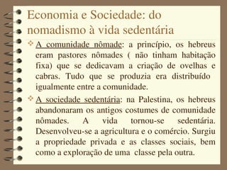 Economia e Sociedade: do 
nomadismo à vida sedentária
 A  comunidade  nômade:  a  princípio,  os  hebreus 
  eram  pastores  nômades  (  não  tinham  habitação 
  fixa)  que  se  dedicavam  a  criação  de  ovelhas  e 
  cabras.  Tudo  que  se  produzia  era  distribuído   
  igualmente entre a comunidade.
 A  sociedade  sedentária:  na  Palestina,  os  hebreus 
  abandonaram os antigos costumes de comunidade 
  nômades.  A  vida  tornou­se  sedentária. 
  Desenvolveu­se a agricultura e o comércio. Surgiu 
  a  propriedade  privada  e  as  classes  sociais,  bem 
  como a exploração de uma  classe pela outra.
 