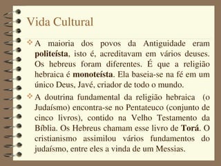 Vida Cultural
 A  maioria  dos  povos  da  Antiguidade  eram 
  politeísta,  isto  é,  acreditavam  em  vários  deuses. 
  Os  hebreus  foram  diferentes.  É  que  a  religião 
  hebraica é monoteísta. Ela baseia­se na fé em um 
  único Deus, Javé, criador de todo o mundo.
 A  doutrina  fundamental  da  religião  hebraica    (o 
  Judaísmo) encontra­se no Pentateuco (conjunto de 
  cinco  livros),  contido  na  Velho  Testamento  da 
  Bíblia. Os Hebreus chamam esse livro de Torá. O 
  cristianismo  assimilou  vários  fundamentos  do 
  judaísmo, entre eles a vinda de um Messias.
 
