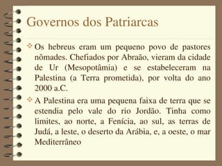 Governos dos Patriarcas
 Os  hebreus  eram  um  pequeno  povo  de  pastores 
  nômades. Chefiados por Abraão, vieram da cidade 
  de  Ur  (Mesopotâmia)  e  se  estabeleceram  na 
  Palestina  (a  Terra  prometida),  por  volta  do  ano 
  2000 a.C.
 A Palestina era uma pequena faixa de terra que se 
  estendia  pelo  vale  do  rio  Jordão.  Tinha  como 
  limites,  ao  norte,  a  Fenícia,  ao  sul,  as  terras  de 
  Judá, a leste, o deserto da Arábia, e, a oeste, o mar 
  Mediterrâneo
 