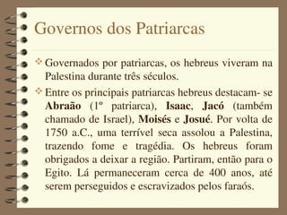 Governos dos Patriarcas
 Governados por patriarcas, os hebreus viveram na 
  Palestina durante três séculos.
 Entre os principais patriarcas hebreus destacam­ se 
  Abraão  (1º  patriarca),  Isaac,  Jacó  (também 
  chamado de Israel), Moisés e Josué. Por volta de 
  1750  a.C.,  uma  terrível  seca  assolou  a  Palestina, 
  trazendo  fome  e  tragédia.  Os  hebreus  foram 
  obrigados a deixar a região. Partiram, então para o 
  Egito.  Lá  permaneceram  cerca  de  400  anos,  até 
  serem perseguidos e escravizados pelos faraós.
 