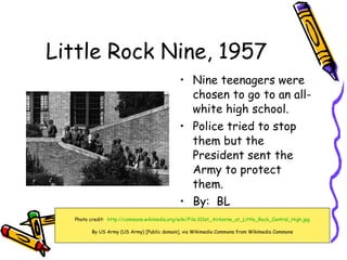 Little Rock Nine, 1957 ,[object Object],[object Object],[object Object],Photo credit:  http://commons.wikimedia.org/wiki/File:101st_Airborne_at_Little_Rock_Central_High.jpg By US Army (US Army) [Public domain], via Wikimedia Commons from Wikimedia Commons 