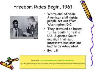 Freedom Rides Begin, 1961 ,[object Object],[object Object],[object Object],Photo credit:  http:// commons.wikimedia.org/wiki/File:Lewiszwerg.jpg By author (photo of a museum exhibit) [Public domain], via Wikimedia Commons from Wikimedia Commons 