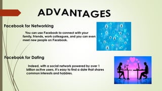 Facebook for Networking
You can use Facebook to connect with your
family, friends, work colleagues, and you can even
meet new people on Facebook.
Facebook for Dating
Indeed, with a social network powered by over 1
billion active users, it’s easy to find a date that shares
common interests and hobbies.
 