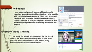 Facebook for Business
Anyone can take advantage of Facebook to
maintain a good relationship with others who identify
with certain tastes or products. This is very important
because as a business, you can sell or promote a
product/service to a highly targeted audience, thus
increasing the possibilities of making money on the
internet.
Facebook Video Chatting
Recently, Facebook implemented the Facebook
video chat feature in partnership with Skype. Now
you can make video calls to your friends using
Facebook’s inbuilt video chat service.
 
