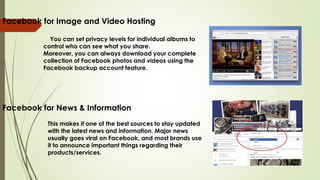 Facebook for Image and Video Hosting
You can set privacy levels for individual albums to
control who can see what you share.
Moreover, you can always download your complete
collection of Facebook photos and videos using the
Facebook backup account feature.
Facebook for News & Information
This makes it one of the best sources to stay updated
with the latest news and information. Major news
usually goes viral on Facebook, and most brands use
it to announce important things regarding their
products/services.
 
