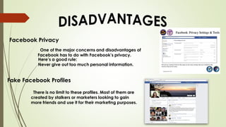Facebook Privacy
One of the major concerns and disadvantages of
Facebook has to do with Facebook’s privacy.
Here’s a good rule:
Never give out too much personal information.
Fake Facebook Profiles
There is no limit to these profiles. Most of them are
created by stalkers or marketers looking to gain
more friends and use it for their marketing purposes.
 