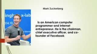 Mark Zuckerberg
Is an American computer
programmer and Internet
entrepreneur. He is the chairman,
chief executive officer, and co-
founder of Facebook.
 