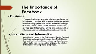 The Importance of
Facebook
- Business
Facebook also has an entire interface designed for
businesses, complete with business profile pages and
an advertising system that allows marketers to target
their ads based on the wealth of information users
provide about themselves on the site. on the wealth of
information users provide about themselves on the site
- Journalism and Information
According to a study by the Pew Research Center, Facebook
is an important driver to online news sites. The Huffington
Post and The New York Times receive a significant amount
of their traffic from Facebook links and referrals, with the
Huffington Post topping the list at 8 percent.
 