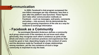 - Communication
In 2009, Facebook's chat program surpassed the
one billion messages per day milestone, less than a
year after the platform was launched. These figures
don't take other communication methods on
Facebook -- such as messages, wall posts, comments
and pokes -- into account, but do demonstrate the
huge and growing importance of the site as a way for
contacts to exchange information
- Facebook as a Community
he sociologist Benedict Anderson defines a community
as a group where even if the members do not know each other
personally, they recognize each other's existence as parts of the
whole and share a set of common practices and experiences.That
could be good or bad, depending largely on the conduct of users
and the decisions made by Facebook to shape relationships
among members, yet the very existence of such a large
community is important to say the least.
 