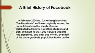 A Brief History of Facebook
In February 2004 Mr. Zuckerberg launched
"The Facebook", as it was originally known; the
name taken from the sheets of paper
distributed to freshmen, profiling students and
staff. Within 24 hours, 1,200 Harvard students
had signed up, and after one month, over half
of the undergraduate population had a profile.
 