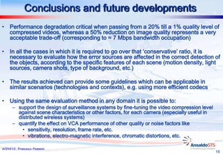 Conclusions and future developments
• Performance degradation critical when passing from a 20% till a 1% quality level of
  compressed videos, whereas a 50% reduction on image quality represents a very
  acceptable trade-off (corresponding to ≈ 7 Mbps bandwidth occupation)

• In all the cases in which it is required to go over that ‘conservative’ ratio, it is
  necessary to evaluate how the error sources are affected in the correct detection of
  the objects, according to the specific features of each scene (motion density, light
  sources, camera shots, type of background, etc.)

• The results achieved can provide some guidelines which can be applicable in
  similar scenarios (technologies and contexts), e.g. using more efficient codecs

• Using the same evaluation method in any domain it is possible to:
      – support the design of surveillance systems by fine-tuning the video compression level
        against scene characteristics or other factors, for each camera (especially useful in
        distributed wireless systems)
      – quantify the effect on VCA performance of other quality or noise factors like
          • sensitivity, resolution, frame rate, etc.
          • vibrations, electro-magnetic interference, chromatic distortions, etc.

ACIVS’12, Francesco Flammini
                                                                                                13
 