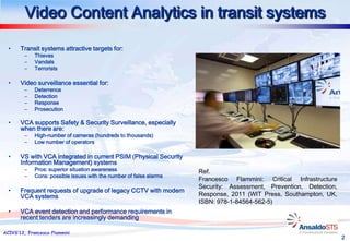 Video Content Analytics in transit systems

  •    Transit systems attractive targets for:
        –    Thieves
        –    Vandals
        –    Terrorists

  •    Video surveillance essential for:
        –    Deterrence
        –    Detection
        –    Response
        –    Prosecution

  •    VCA supports Safety & Security Surveillance, especially
       when there are:
        –    High-number of cameras (hundreds to thousands)
        –    Low number of operators

  •    VS with VCA integrated in current PSIM (Physical Security
       Information Management) systems
        –    Pros: superior situation awareness                      Ref.
        –    Cons: possible issues with the number of false alarms
                                                                     Francesco Flammini: Critical Infrastructure
                                                                     Security: Assessment, Prevention, Detection,
  •    Frequent requests of upgrade of legacy CCTV with modern
       VCA systems                                                   Response, 2011 (WIT Press, Southampton, UK,
                                                                     ISBN: 978-1-84564-562-5)
  •    VCA event detection and performance requirements in
       recent tenders are increasingly demanding

ACIVS’12, Francesco Flammini
                                                                                                                    2
 