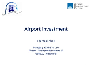 Airport Investment
        Thomas Frankl

     Managing Partner & CEO
 Airport Development Partners SA
       Geneva, Switzerland



                                   1
 