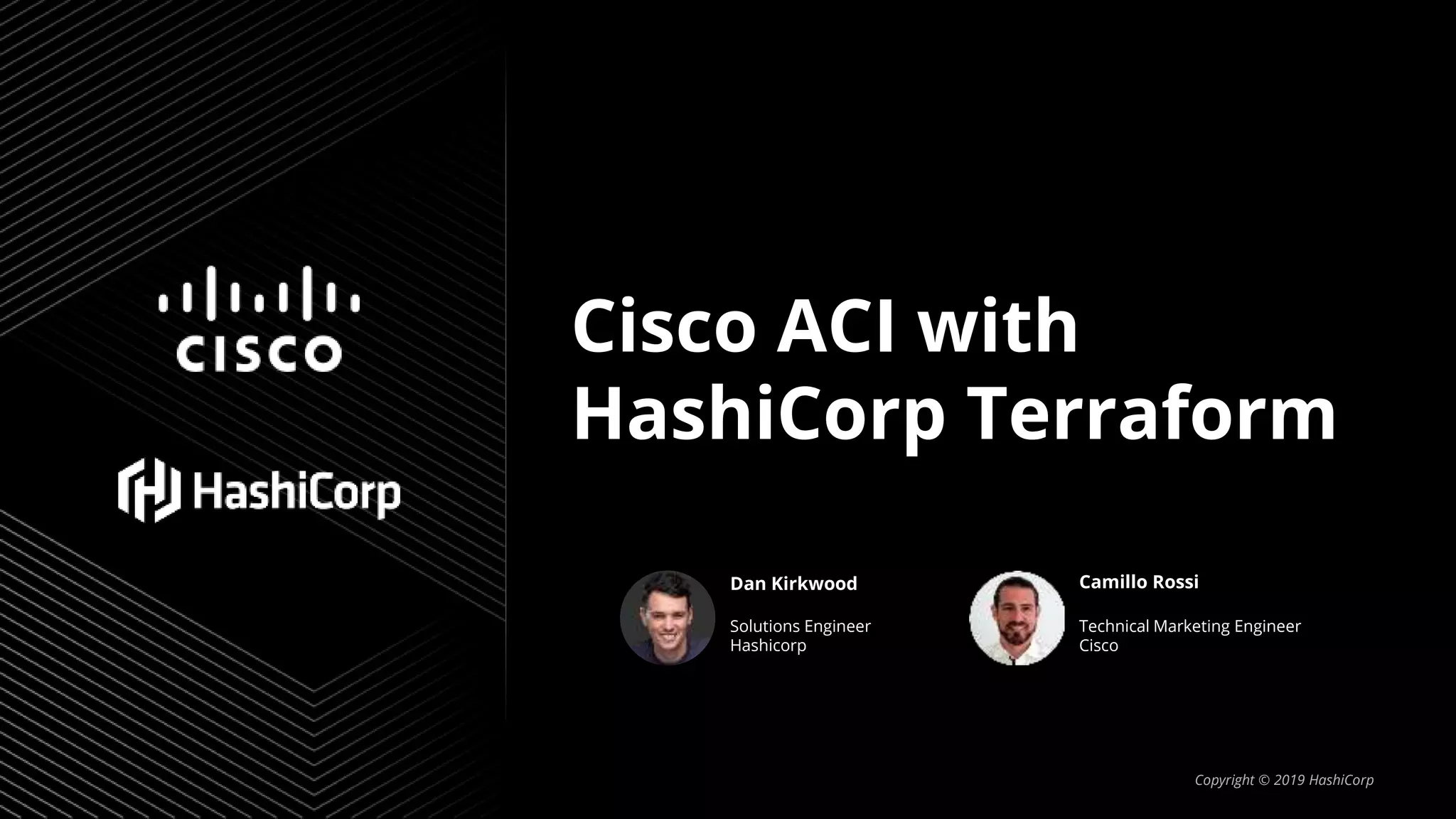 Cisco ACI with
HashiCorp Terraform
Copyright © 2019 HashiCorp
Dan Kirkwood Camillo Rossi
Solutions Engineer
Hashicorp
Technical Marketing Engineer
Cisco
 