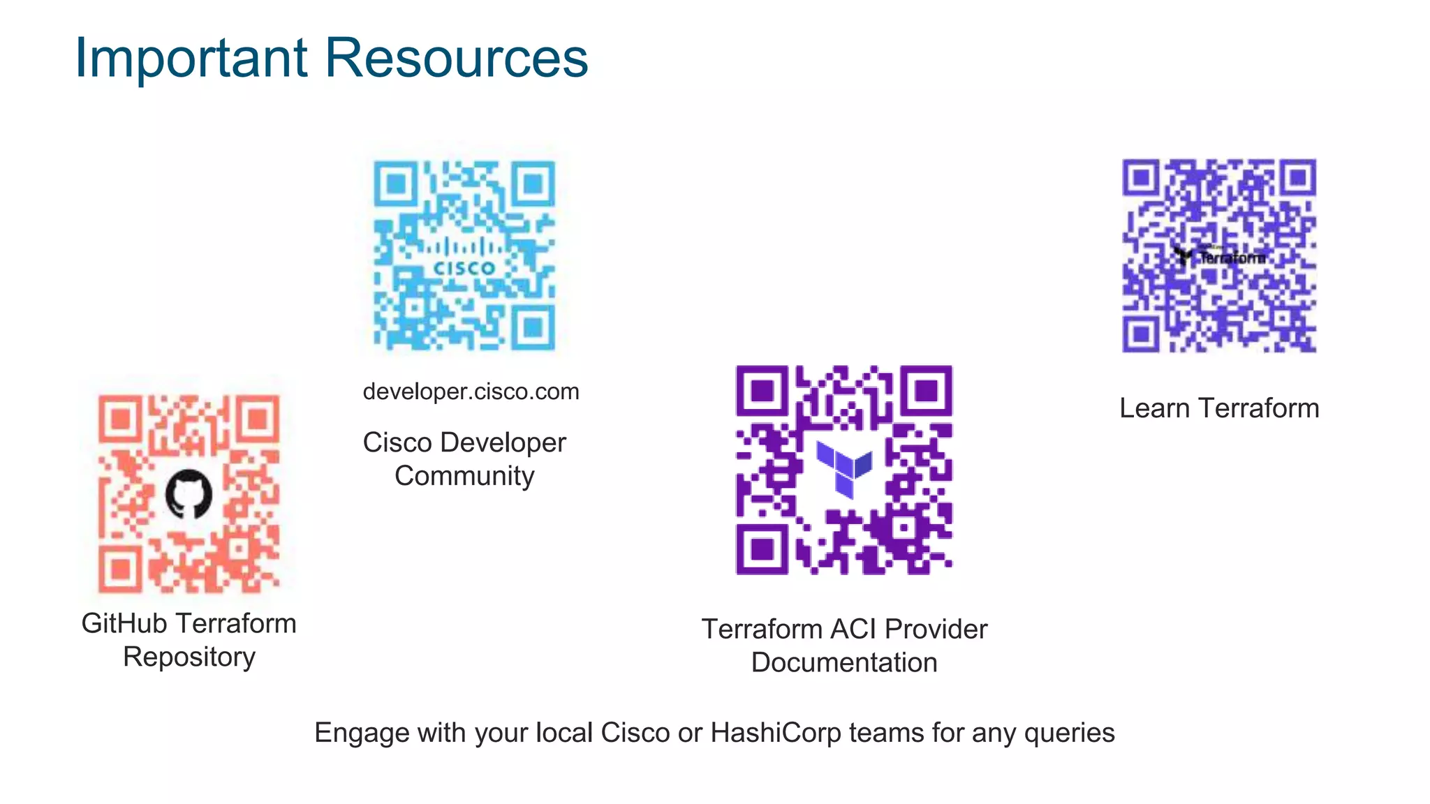 © 2017 Cisco and/or its affiliates. All rights reserved. Cisco Confidential
Important Resources
GitHub Terraform
Repository
Cisco Developer
Community
developer.cisco.com
Terraform ACI Provider
Documentation
Engage with your local Cisco or HashiCorp teams for any queries
Learn Terraform
 
