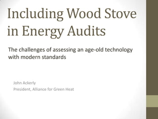 Including Wood Stove
in Energy Audits
The challenges of assessing an age-old technology
with modern standards



  John Ackerly
  President, Alliance for Green Heat
 