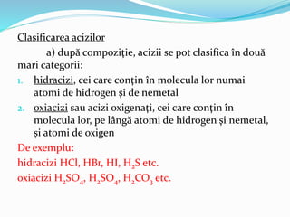 Clasificarea acizilor 
a) după compoziţie, acizii se pot clasifica în două 
mari categorii: 
1. hidracizi, cei care conţin...